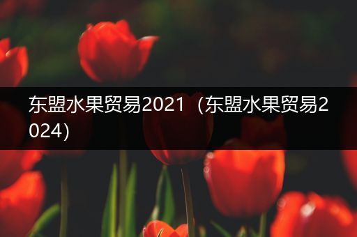 东盟水果贸易2021（东盟水果贸易2024）