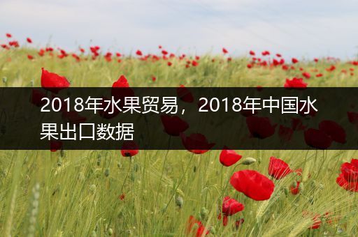 2018年水果贸易，2018年中国水果出口数据