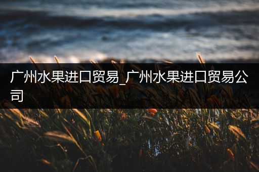 广州水果进口贸易_广州水果进口贸易公司