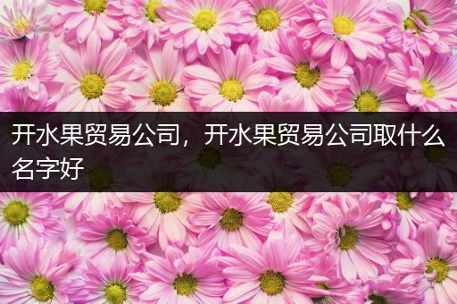 开水果贸易公司，开水果贸易公司取什么名字好