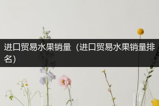 进口贸易水果销量（进口贸易水果销量排名）