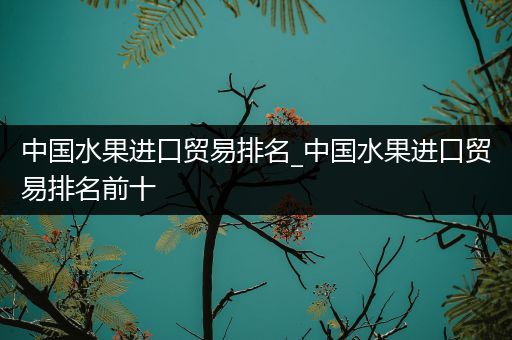 中国水果进口贸易排名_中国水果进口贸易排名前十