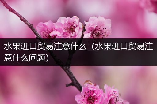 水果进口贸易注意什么（水果进口贸易注意什么问题）