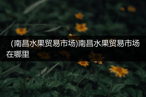 （南昌水果贸易市场)南昌水果贸易市场在哪里