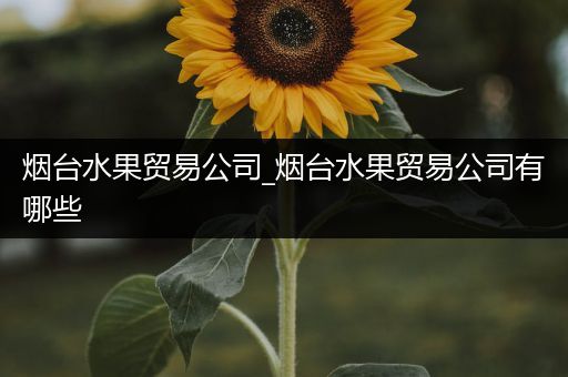 烟台水果贸易公司_烟台水果贸易公司有哪些