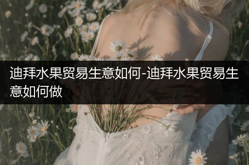 迪拜水果贸易生意如何-迪拜水果贸易生意如何做